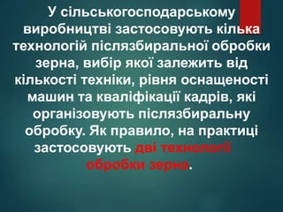 У сільськогосподарському
виробництві застосовують кілька
технологій післязбиральної обробки
зерна, вибір якої залежить від
кількості техніки, рівня оснащеності
машин та кваліфікації кадрів, які
організовують післязбиральну
обробку. Як правило, на практиці
застосовують дві технології
обробки зерна.
 
