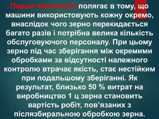 Перша технологія полягає в тому, що
машини використовують кожну окремо,
внаслідок чого зерно перекидається
багато разів і потрібна велика кількість
обслуговуючого персоналу. При цьому
зерно під час зберігання між окремими
обробками за відсутності належного
контролю втрачає якість, стає нестійким
при подальшому зберіганні. Як
результат, близько 50 % витрат на
виробництво 1 ц зерна становить
вартість робіт, пов’язаних з
післязбиральною обробкою зерна.
 