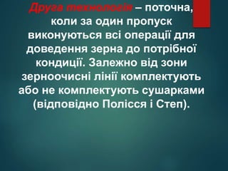 Друга технологія – поточна,
коли за один пропуск
виконуються всі операції для
доведення зерна до потрібної
кондиції. Залежно від зони
зерноочисні лінії комплектують
або не комплектують сушарками
(відповідно Полісся і Степ).
 