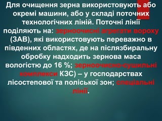 Для очищення зерна використовують або
окремі машини, або у складі поточних
технологічних ліній. Поточні лінії
поділяють на: зерноочисні агрегати вороху
(ЗАВ), які використовують переважно в
південних областях, де на післязбиральну
обробку надходить зернова маса
вологістю до 16 %; зерноочисно-сушильні
комплекси КЗС) – у господарствах
лісостепової та поліської зон; спеціальні
лінії.
 