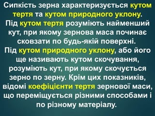 Сипкість зерна характеризується кутом
тертя та кутом природного уклону.
Під кутом тертя розуміють найменший
кут, при якому зернова маса починає
сковзати по будь-якій поверхні.
Під кутом природного уклону, або його
ще називають кутом скочування,
розуміють кут, при якому скочується
зерно по зерну. Крім цих показників,
відомі коефіцієнти тертя зернової маси,
що переміщується різними способами і
по різному матеріалу.
 