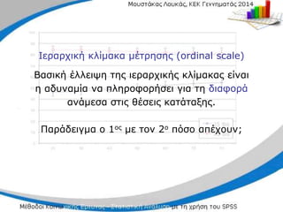 Ιεραρχική κλίμακα μέτρησης (ordinal scale)
Βασική έλλειψη της ιεραρχικής κλίμακας είναι
η αδυναμία να πληροφορήσει για τη διαφορά
ανάμεσα στις θέσεις κατάταξης.
Παράδειγμα ο 1ος με τον 2ο πόσο απέχουν;
 