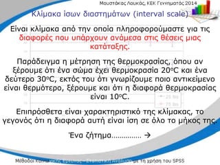 Κλίμακα ίσων διαστημάτων (interval scale)
Είναι κλίμακα από την οποία πληροφορούμαστε για τις
διαφορές που υπάρχουν ανάμεσα στις θέσεις μιας
κατάταξης.
Παράδειγμα η μέτρηση της θερμοκρασίας, όπου αν
ξέρουμε ότι ένα σώμα έχει θερμοκρασία 20οC και ένα
δεύτερο 30οC, εκτός του ότι γνωρίζουμε ποιο αντικείμενο
είναι θερμότερο, ξέρουμε και ότι η διαφορά θερμοκρασίας
είναι 10οC.
Επιπρόσθετα είναι χαρακτηριστικό της κλίμακας, το
γεγονός ότι η διαφορά αυτή είναι ίση σε όλο το μήκος της.
Ένα ζήτημα…………… 
 