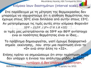 Κλίμακα ίσων διαστημάτων (interval scale)
Στο παράδειγμα με τη μέτρηση της θερμοκρασίας δεν
μπορούμε να ισχυριστούμε ότι η αίσθηση θερμότητας που
έχουμε στους 30οC είναι διπλάσια από αυτήν στους 15οC.
Αν μετατρέψουμε τις τιμές αυτές στην κλίμακα Φαρενάιτ
32οF – 212οF / (F= Cο X 1.8 +32)
οι τιμές μας μετατρέπονται σε 59οF και 86οF αντίστοιχα
ενώ οι ποσότητες θερμότητας είναι οι ίδιες…
Το πρόβλημα δημιουργείται, γιατί έχουμε διαφορετικό
σημείο εκκίνησης, που στην μια περίπτωση είναι το
«0» ενώ στην άλλη το «32».
Επίσης πρέπει να σημειώσουμε ότι στην περίπτωση αυτή
δεν υπάρχει η έννοια του απόλυτου μηδέν, δηλαδή
«υπάρχει ή δεν υπάρχει θερμότητα».
 