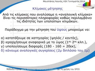 Κλίμακες μέτρησης
Από τις κλίμακες που αναλύσαμε η «αναλογική κλίμακα»
δίνει τις περισσότερες πληροφορίες καθώς περιλαμβάνει
τις ιδιότητες των υπολοίπων κλιμάκων.
Παράδειγμα με την μέτρηση του ύψους μπορούμε να:
α) κατατάξουμε σε κατηγορίες (ψηλός / κοντός),
β) ιεραρχήσουμε αναφορικά με το ύψος (1ος 2ος κλπ.),
γ) υπολογίσουμε διαφορές (180 - 160 = 20εκ),
δ) κάνουμε αναλογικές συγκρίσεις (2μ διπλάσιο του 1μ)
 