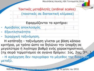 Τακτικές μεταβλητές (ordinal scales)
(ποιοτικές σε διατακτική κλίμακα)
Εφαρμόζονται τα κριτήρια:
- Αμοιβαίος αποκλεισμός
- Εξαντλητικότητα
- Ιεραρχική ταξινόμηση.
H κατάταξη - ταξινόμηση γίνεται με βάση κάποια
κριτήρια, με τρόπο ώστε να δηλώνει την ύπαρξη σε
μεγαλύτερο ή λιγότερο βαθμό ενός χαρακτηριστικού,
(πχ σειρά τερματισμού σε αγώνα δρόμου: 1ος, 2ος, 3ος…).
- Η ιεράρχηση δεν περιγράφει το μέγεθος της διαφοράς
μεταξύ.
 