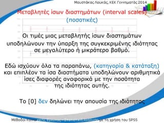 Μεταβλητές ίσων διαστημάτων (interval scales)
(ποσοτικές)
Οι τιμές μιας μεταβλητής ίσων διαστημάτων
υποδηλώνουν την ύπαρξη της συγκεκριμένης ιδιότητας
σε μεγαλύτερο ή μικρότερο βαθμό.
Εδώ ισχύουν όλα τα παραπάνω, (κατηγορία & κατάταξη)
και επιπλέον τα ίσα διαστήματα υποδηλώνουν αριθμητικά
ίσες διαφορές αναφορικά με την ποσότητα
της ιδιότητας αυτής.
Το [0] δεν δηλώνει την απουσία της ιδιότητας
 