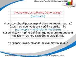 Αναλογικές μεταβλητές (ratio scales)
(ποσοτικές)
Η αναλογικές κλίμακες περικλείουν τα χαρακτηριστικά
όλων των προηγούμενων ειδών μεταβλητών
(κατηγορία – κατάταξη & ποσότητα)
και επιπλέον η τιμή 0 δηλώνει την πραγματική απουσία
της ιδιότητας που εκφράζει η μεταβλητή.
πχ (βάρος, ύψος, επίδοση σε ένα διαγώνισμα…)
 