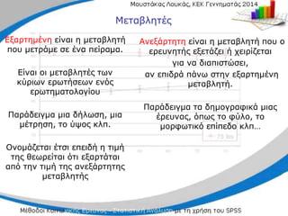 Εξαρτημένη είναι η μεταβλητή
που μετράμε σε ένα πείραμα.
Είναι οι μεταβλητές των
κύριων ερωτήσεων ενός
ερωτηματολογίου
Παράδειγμα μια δήλωση, μια
μέτρηση, το ύψος κλπ.
Ονομάζεται έτσι επειδή η τιμή
της θεωρείται ότι εξαρτάται
από την τιμή της ανεξάρτητης
μεταβλητής
Ανεξάρτητη είναι η μεταβλητή που ο
ερευνητής εξετάζει ή χειρίζεται
για να διαπιστώσει,
αν επιδρά πάνω στην εξαρτημένη
μεταβλητή.
Παράδειγμα τα δημογραφικά μιας
έρευνας, όπως το φύλο, το
μορφωτικό επίπεδο κλπ…
Μεταβλητές
 