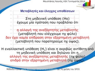 Μεταβλητές και έλεγχος υποθέσεων
Στη μηδενική υπόθεση (Ηο)
έχουμε µία πρόταση που προβλέπει ότι
η αλλαγή της ανεξάρτητης μεταβλητής
(μεταβλητή που ελέγχουμε πχ φύλο)
δεν έχει καμία επίδραση στην εξαρτημένη μεταβλητή
(μεταβλητή που παρατηρούμε πχ ύψος).
Η εναλλακτική υπόθεση (Η1) είναι η ακριβώς αντίθετη από
τη μηδενική υπόθεση και δηλώνει ότι η
αλλαγή της ανεξάρτητης μεταβλητής (πχ φύλο)
επιδρά στην εξαρτημένη μεταβλητή (πχ ύψος).
 