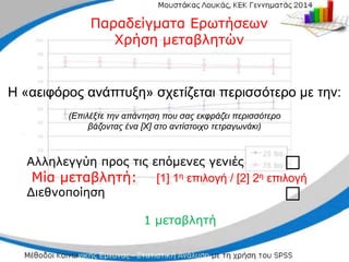 Αλληλεγγύη προς τις επόμενες γενιές
Αλληλεγγύη προς τις επόμενες γενιές
Μία μεταβλητή:
Μία μεταβλητή: [1]
[1] 1
1η
η επιλογή
επιλογή /
/ [2] 2
[2] 2η
η επιλογή
επιλογή
Διεθνοποίηση
Διεθνοποίηση
1 μεταβλητή
1 μεταβλητή
□
□
□
□
Παραδείγματα Ερωτήσεων
Παραδείγματα Ερωτήσεων
Χρήση μεταβλητών
Χρήση μεταβλητών
Η «αειφόρος ανάπτυξη» σχετίζεται περισσότερο με
Η «αειφόρος ανάπτυξη» σχετίζεται περισσότερο με την:
την:
(Επιλέξτε την απάντηση που σας εκφράζει
(Επιλέξτε την απάντηση που σας εκφράζει περισσότερο
περισσότερο
βάζοντας
βάζοντας ένα [Χ] στο αντίστοιχο τετραγωνάκι)
ένα [Χ] στο αντίστοιχο τετραγωνάκι)
 