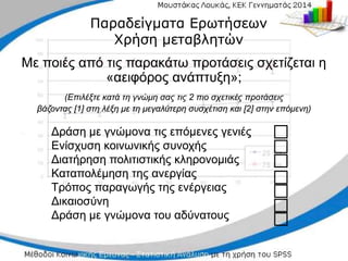 Δράση με γνώμονα τις επόμενες γενιές
Δράση με γνώμονα τις επόμενες γενιές
Ενίσχυση κοινωνικής συνοχής
Ενίσχυση κοινωνικής συνοχής
Διατήρηση πολιτιστικής κληρονομιάς
Διατήρηση πολιτιστικής κληρονομιάς
Καταπολέμηση της ανεργίας
Καταπολέμηση της ανεργίας
Τρόπος παραγωγής της ενέργειας
Τρόπος παραγωγής της ενέργειας
Δικαιοσύνη
Δικαιοσύνη
Δράση με γνώμονα του αδύνατους
Δράση με γνώμονα του αδύνατους
□
□
□
□
□
□
□
□
□
□
□
□
□
□
Παραδείγματα Ερωτήσεων
Παραδείγματα Ερωτήσεων
Χρήση μεταβλητών
Χρήση μεταβλητών
Με ποιές από τις παρακάτω προτάσεις σχετίζεται η
Με ποιές από τις παρακάτω προτάσεις σχετίζεται η
«αειφόρος ανάπτυξη»;
«αειφόρος ανάπτυξη»;
(Επιλέξτε
(Επιλέξτε κατά τη γνώμη σας τις
κατά τη γνώμη σας τις 2 πιο σχετικές
2 πιο σχετικές προτάσεις
προτάσεις
βάζοντας
βάζοντας [1] στη λέξη με τη μεγαλύτερη συσχέτιση και [2]
[1] στη λέξη με τη μεγαλύτερη συσχέτιση και [2] στην επόμενη)
στην επόμενη)
 
