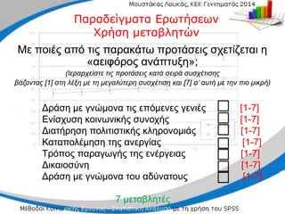 Δράση με γνώμονα τις επόμενες γενιές
Δράση με γνώμονα τις επόμενες γενιές [
[1
1-
-7]
7]
Ενίσχυση κοινωνικής συνοχής
Ενίσχυση κοινωνικής συνοχής [
[1
1-
-7]
7]
Διατήρηση πολιτιστικής κληρονομιάς
Διατήρηση πολιτιστικής κληρονομιάς [
[1
1-
-7]
7]
Καταπολέμηση της ανεργίας
Καταπολέμηση της ανεργίας [
[1
1-
-7]
7]
Τρόπος παραγωγής της ενέργειας
Τρόπος παραγωγής της ενέργειας [
[1
1-
-7]
7]
Δικαιοσύνη
Δικαιοσύνη [
[1
1-
-7]
7]
Δράση με γνώμονα του αδύνατους
Δράση με γνώμονα του αδύνατους [
[1
1-
-7
7]
]
7 μεταβλητές
7 μεταβλητές
□
□
□
□
□
□
□
□
□
□
□
□
□
□
Παραδείγματα Ερωτήσεων
Παραδείγματα Ερωτήσεων
Χρήση μεταβλητών
Χρήση μεταβλητών
Με ποιές από τις παρακάτω προτάσεις σχετίζεται η
Με ποιές από τις παρακάτω προτάσεις σχετίζεται η
«αειφόρος ανάπτυξη»;
«αειφόρος ανάπτυξη»;
(Ιεραρχείστε τις
(Ιεραρχείστε τις προτάσεις κατά
προτάσεις κατά σειρά συσχέτισης
σειρά συσχέτισης
βάζοντας
βάζοντας [1] στη λέξη με τη μεγαλύτερη συσχέτιση και [7] σ’ αυτή με την πιο μικρή)
[1] στη λέξη με τη μεγαλύτερη συσχέτιση και [7] σ’ αυτή με την πιο μικρή)
 
