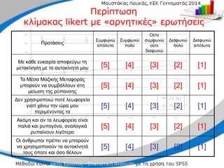 Προτάσεις
Συμφωνώ
απόλυτα
Συμφωνώ
πολύ
Ούτε
συμφωνώ
ούτε
διαφωνώ
Διαφωνώ
πολύ
Διαφωνώ
απόλυτα
Με κάθε ευκαιρία αποφεύγω τη
μετακίνηση με το αυτοκίνητό μου [5] [4] [3] [2] [1]
Τα Μέσα Μαζικής Μεταφοράς
μπορούν να συμβάλλουν στη
μείωση της ρύπανσης
[5] [4] [3] [2] [1]
Δεν χρησιμοποιώ ποτέ λεωφορεία
γιατί χάνω την ώρα μου
περιμένοντας τα
[5] [4] [3] [2] [1]
Ακόμη και αν τα λεωφορεία είναι
παλιά και ρυπογόνα, αναλογικά
ρυπαίνουν λιγότερο
[5] [4] [3] [2] [1]
Οι άνθρωποι πρέπει να μπορούν
να χρησιμοποιούν τα αυτοκίνητά
τους όποτε και όσο θέλουν
[5] [4] [3] [2] [1]
Περίπτωση
Περίπτωση
κλίμακας
κλίμακας likert
likert με «αρνητικές» ερωτήσεις
με «αρνητικές» ερωτήσεις
 