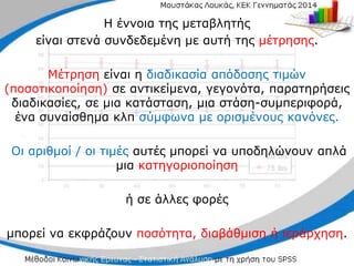 Η έννοια της μεταβλητής
είναι στενά συνδεδεμένη με αυτή της μέτρησης.
Μέτρηση είναι η διαδικασία απόδοσης τιμών
(ποσοτικοποίηση) σε αντικείμενα, γεγονότα, παρατηρήσεις
διαδικασίες, σε μια κατάσταση, μια στάση-συμπεριφορά,
ένα συναίσθημα κλπ σύμφωνα με ορισμένους κανόνες.
Οι αριθμοί / οι τιμές αυτές μπορεί να υποδηλώνουν απλά
μια κατηγοριοποίηση
ή σε άλλες φορές
μπορεί να εκφράζουν ποσότητα, διαβάθμιση ή ιεράρχηση.
 