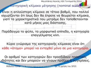 Κατηγορική κλίμακα μέτρησης (nominal scale)
Είναι η απλούστερη κλίμακα σε τέτοιο βαθμό, που πολλοί
ισχυρίζονται ότι ίσως δεν θα έπρεπε να θεωρείται κλίμακα,
γιατί τα χαρακτηριστικά που μετράμε δεν τοποθετούνται
κατά μήκος μιας διάστασης.
Παράδειγμα το φύλο, το μορφωτικό επίπεδο, η κατηγορία
επαγγέλματος κλπ.
Κύριο γνώρισμα της κατηγορικής κλίμακας είναι ότι
κάθε «άτομο» μπορεί να ενταχθεί μόνο σε μια κατηγορία.
Οι αριθμοί των κατηγοριών δεν προσδίδουν ποσοτικές
ιδιότητες και δεν μπορούν να γίνουν πράξεις ή συγκρίσεις.
 