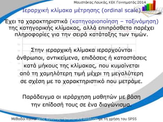 Ιεραρχική κλίμακα μέτρησης (ordinal scale)
Έχει τα χαρακτηριστικά (κατηγοριοποίηση – ταξινόμηση)
της κατηγορικής κλίμακας, αλλά επιπρόσθετα παρέχει
πληροφορίες για την σειρά κατάταξης των τιμών.
Στην ιεραρχική κλίμακα ιεραρχούνται
άνθρωποι, αντικείμενα, επιδόσεις ή καταστάσεις
κατά μήκους της κλίμακας, που κυμαίνεται
από τη χαμηλότερη τιμή μέχρι τη μεγαλύτερη
σε σχέση με το χαρακτηριστικό που μετράμε.
Παράδειγμα οι ιεράρχηση μαθητών με βάση
την επίδοσή τους σε ένα διαγώνισμα.
 