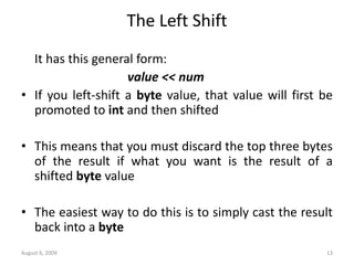 August 6, 2009 13
The Left Shift
It has this general form:
value << num
• If you left-shift a byte value, that value will first be
promoted to int and then shifted
• This means that you must discard the top three bytes
of the result if what you want is the result of a
shifted byte value
• The easiest way to do this is to simply cast the result
back into a byte
 