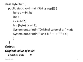 August 6, 2009 14
class ByteShift {
public static void main(String args[]) {
byte a = 64, b;
int i;
i = a << 2;
b = (byte) (a << 2);
System.out.println("Original value of a: " + a);
System.out.println("i and b: " + i + " " + b);
}
}
Output:
Original value of a: 64
i and b: 256 0
 
