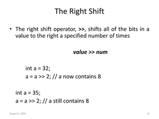 August 6, 2009 15
The Right Shift
• The right shift operator, >>, shifts all of the bits in a
value to the right a specified number of times
value >> num
int a = 32;
a = a >> 2; // a now contains 8
int a = 35;
a = a >> 2; // a still contains 8
 
