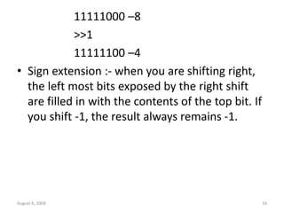 August 6, 2009 16
11111000 –8
>>1
11111100 –4
• Sign extension :- when you are shifting right,
the left most bits exposed by the right shift
are filled in with the contents of the top bit. If
you shift -1, the result always remains -1.
 