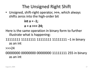 August 6, 2009 17
The Unsigned Right Shift
• Unsigned, shift-right operator, >>>, which always
shifts zeros into the high-order bit
int a = -1;
a = a >>> 24;
Here is the same operation in binary form to further
illustrate what is happening:
11111111 11111111 11111111 11111111 –1 in binary
as an int
>>>24
00000000 00000000 00000000 11111111 255 in binary
as an int
 