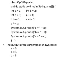 class OpBitEquals {
public static void main(String args[]) {
int a = 1; int b = 2;
int c = 3; a |= 4;
b >>= 1; c <<= 1;
a ^= c;
System.out.println("a = " + a);
System.out.println("b = " + b);
System.out.println("c = " + c);
} }
• The output of this program is shown here:
a = 3
b = 1
c = 6
 