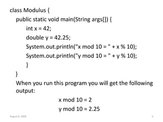 August 6, 2009 6
class Modulus {
public static void main(String args[]) {
int x = 42;
double y = 42.25;
System.out.println("x mod 10 = " + x % 10);
System.out.println("y mod 10 = " + y % 10);
}
}
When you run this program you will get the following
output:
x mod 10 = 2
y mod 10 = 2.25
 