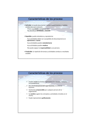 • Definible: se puede documentar, existen requerimientos y medidas
establecidas para evaluarlo.
•Tiene una misión o propósito claro
•Se identifican ENTRADAS y SALIDAS
• Repetible: puede entenderse y reproducirse
•Las actividades deben ser susceptibles de descomponerse en
operaciones o tareas
•Las actividades pueden estandarizarse
•Las actividades pueden medirse
•Se puede asignar la responsabilidad a una persona
• Predecible: la repetición de tareas y actividades conduce a resultados
estables
Características de los proceso
• Pueden cruzar los límites organizativos funcionales, vertical y
horizontalmente.
• Describe la secuencia de lo que hacemos, no cómo lo
hacemos
• Fácilmente comprensible por cualquier persona de la
organización.
• Su nombre sugiere los conceptos y actividades incluidos en el
mismo.
• Puede representarse gráficamente
Características de los proceso
 