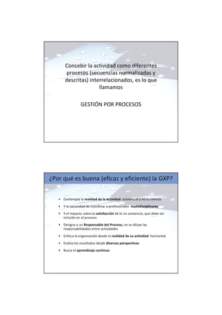 Concebir la actividad como diferentes
procesos (secuencias normalizadas y
descritas) interrelacionados, es lo que
llamamos
GESTIÓN POR PROCESOS
¿Por qué es buena (eficaz y eficiente) la GXP?
• Contempla la realidad de la actividad: asistencial y no asistencia
• Y la necesidad de coordinar a profesionales multidisciplinares
• Y el impacto sobre la satisfacción de lo no asistencia, que debe ser
incluido en el proceso
• Designa a un Responsable del Proceso, no se diluye las
responsabilidades entre actividades
• Enfoca la organización desde la realidad de su actividad: horizontal
• Evalúa los resultados desde diversas perspectivas
• Busca el aprendizaje continuo
 