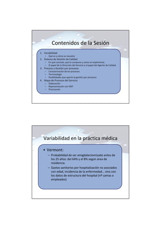 Contenidos de la Sesión
1. Variabilidad
– Qué es y cómo se resuelve
2. Sistema de Gestión de Calidad
– En qué consiste, qué lo compone y cómo se implementa.
– El papel de la Dirección del Servicio y el papel del Agente de Calidad
3. Proceso y Gestión por procesos
– Caracterización de los procesos
– Terminología
– Posibilidades que aporta la gestión por procesos
4. Mapa de Procesos del Servicio
– Elaboración
– Representación con IDEF
– Priorización
Variabilidad en la práctica médica
• Vermont:
– Probabilidad de ser amigdalectomizado antes de
los 25 años: del 64% y el 8% según área de
residencia.
– Gastos sanitarios por hospitalización no asociados
con edad, incidencia de la enfermedad… sino con
los datos de estructura del hospital (nº camas o
empleados)
 