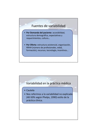 Fuentes de variabilidad
• Por Demanda del paciente: accesibilidad,
estructura demográfica, expectativas y
requerimientos, cultura…
• Por Oferta: estructura asistencial, organización,
RRHH (número de profesionales, edad,
formación), recursos, tecnología, incentivos…
Variabilidad en la práctica médica
• Cautela
• Nos referimos a la variabilidad no explicada
(40-50% según Phelps, 1990) estilo de la
práctica clínica.
 