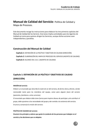 Cuaderno de trabajo
TALLER 3: MANUAL DE CALIDAD DEL SERVICIO
1
Manual de Calidad del Servicio: Política de Calidad y
Mapa de Procesos.
Este documento recoge las instrucciones para elaborar los tres primeros capítulos del
Manual de Calidad del los Servicio. Esta tarea implica actividades para los Agentes de
Calidad así como para quienes dirigen los Servicios, aunque dichas acciones sean
independientes y paralelas.
Construcción del Manual de Calidad
Capítulo 1: DEFINICIÓN DE LA POLÍTICA Y OBJETIVOS DE CALIDAD (DIRECCIÓN)
Capítulo 2: ELABORACIÓN DEL MAPA DE PROCESOS DEL SERVICIO (AGENTES DE CALIDAD)
Capítulo 3: ALCANCE DEL S.G.C. (AGENTES DE CALIDAD)
Capítulo 1: DEFINICIÓN DE LA POLÍTICA Y OBJETIVOS DE CALIDAD
(DIRECCIÓN)
MISIÓN del servicio
Elabore un enunciado que describa la razón de ser del servicio, de forma clara y directa, siendo
memorable tanto para los miembros del equipo, como para alguien fuera del servicio
(pacientes, familiares u otros servicios).
El enunciado que elabore debe tener fuerza para inspirar deseos de participar y de contribuir al
grupo, debe ajustarse a las necesidades del grupo y dar sentido a la existencia del servicio.
Enuncie y consensúe la misión del servicio.
POLÍTICA DE CALIDAD del servicio
Enumere los principio y valores que guían la conducta de las personas que trabajan en el
servicio y las decisiones que se adoptan.
 