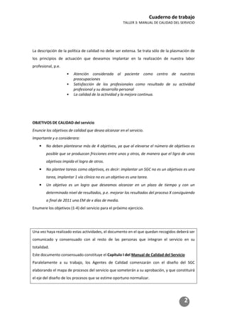 Cuaderno de trabajo
TALLER 3: MANUAL DE CALIDAD DEL SERVICIO
2
La descripción de la política de calidad no debe ser extensa. Se trata sólo de la plasmación de
los principios de actuación que deseamos implantar en la realización de nuestra labor
profesional, p.e.
• Atención considerada al paciente como centro de nuestras
preocupaciones
• Satisfacción de los profesionales como resultado de su actividad
profesional y su desarrollo personal
• La calidad de la actividad y la mejora continua.
OBJETIVOS DE CALIDAD del servicio
Enuncie los objetivos de calidad que desea alcanzar en el servicio.
Importante y a considerara:
• No deben plantearse más de 4 objetivos, ya que al elevarse el número de objetivos es
posible que se produzcan fricciones entre unos y otros, de manera que el ligro de unos
objetivos impida el logro de otros.
• No plantee tareas como objetivos, es decir: implantar un SGC no es un objetivos es una
tarea, implantar 1 vía clínica no es un objetivo es una tarea.
• Un objetivo es un logro que deseamos alcanzar en un plazo de tiempo y con un
determinado nivel de resultados, p.e. mejorar los resultados del proceso X consiguiendo
a final de 2011 una EM de x días de media.
Enumere los objetivos (1-4) del servicio para el próximo ejercicio.
Una vez haya realizado estas actividades, el documento en el que quedan recogidos deberá ser
comunicado y consensuado con al resto de las personas que integran el servicio en su
totalidad.
Este documento consensuado constituye el Capítulo I del Manual de Calidad del Servicio
Paralelamente a su trabajo, los Agentes de Calidad comenzarán con el diseño del SGC
elaborando el mapa de procesos del servicio que someterán a su aprobación, y que constituirá
el eje del diseño de los procesos que se estime oportuno normalizar.
 