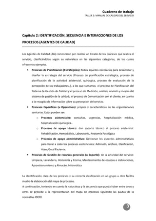 Cuaderno de trabajo
TALLER 3: MANUAL DE CALIDAD DEL SERVICIO
3
Capítulo 2: IDENTIFICACIÓN, SECUENCIA E INTERACCIONES DE LOS
PROCESOS (AGENTES DE CALIDAD)
Los Agentes de Calidad (AG) comenzarán por realizar un listado de los procesos que realiza el
servicio, clasificándolos según su naturaleza en las siguientes categorías, de las cuales
ofrecemos ejemplos.
• Procesos de Planificación (Estratégicos): todos aquellos necesarios para desarrollar y
diseñar la estrategia del servicio (Proceso de planificación estratégica, proceso de
planificación de la actividad asistencial, quirúrgica, proceso de evaluación de la
percepción de los trabajadores..), a los que sumamos el proceso de Planificación del
Sistema de Gestión de Calidad y el proceso de Medición, análisis, revisión y mejora del
sistema de gestión de la calidad; el proceso de Comunicación con el cliente, en cuanto
a la recogida de información sobre su percepción del servicio.
• Procesos Específicos (u Operativos): propios y característicos de las organizaciones
sanitarias. Estos pueden ser:
o Procesos asistenciales: consultas, urgencias, hospitalización médica,
hospitalización quirúrgica..
o Procesos de apoyo técnico: dan soporte técnico al proceso asistencial:
Rehabilitación, Hemodiálisis, Laboratorio, Anatomía Patológica
o Procesos de apoyo administrativo: Gestionan los aspectos administrativos
para llevar a cabo los procesos asistenciales: Admisión, Archivo, Clasificación,
Atención al Paciente.
• Procesos de Gestión de recursos generales (o Soporte): de la actividad del servicio:
Limpieza, Lavandería, Hostelería y Cocina, Mantenimiento de equipos e instalaciones,
Aprovisionamiento y Almacén, Informática
La identificación clara de los procesos y su correcta clasificación en un grupo u otro facilita
mucho la elaboración del mapa de procesos.
A continuación, teniendo en cuenta la naturaleza y la secuencia que pueda haber entre unos y
otros se procede a la representación del mapa de procesos siguiendo las pautas de la
normativa IDEF0
 