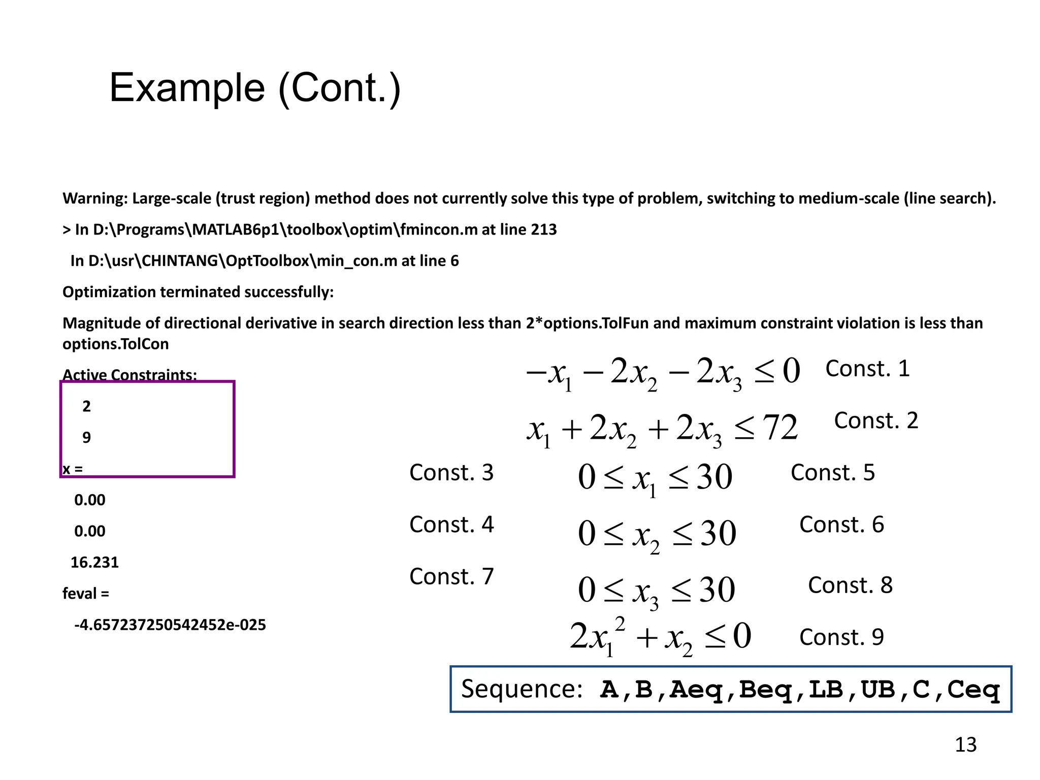 Warning: Large-scale (trust region) method does not currently solve this type of problem, switching to medium-scale (line search).
> In D:ProgramsMATLAB6p1toolboxoptimfmincon.m at line 213
In D:usrCHINTANGOptToolboxmin_con.m at line 6
Optimization terminated successfully:
Magnitude of directional derivative in search direction less than 2*options.TolFun and maximum constraint violation is less than
options.TolCon
Active Constraints:
2
9
x =
0.00
0.00
16.231
feval =
-4.657237250542452e-025 2
1 2
2 0
x x
 
1 2 3
1 2 3
2 2 0
2 2 72
x x x
x x x
   
  
1
2
3
0 30
0 30
0 30
x
x
x
 
 
 
Const. 1
Const. 2
Const. 3
Const. 4
Const. 5
Const. 6
Const. 7
Sequence: A,B,Aeq,Beq,LB,UB,C,Ceq
Const. 8
Const. 9
Example (Cont.)
13
 