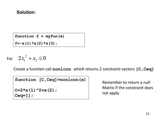 2
1 2
2 0
x x
 
For
Create a function call nonlcon which returns 2 constraint vectors [C,Ceq]
function [C,Ceq]=nonlcon(x)
C=2*x(1)^2+x(2);
Ceq=[];
Remember to return a null
Matrix if the constraint does
not apply
Solution:
11
function f = myfun(x)
f=-x(1)*x(2)*x(3);
 