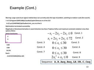 Warning: Large-scale (trust region) method does not currently solve this type of problem, switching to medium-scale (line search).
> In D:ProgramsMATLAB6p1toolboxoptimfmincon.m at line 213
In D:usrCHINTANGOptToolboxmin_con.m at line 6
Optimization terminated successfully:
Magnitude of directional derivative in search direction less than 2*options.TolFun and maximum constraint violation is less than
options.TolCon
Active Constraints:
2
9
x =
0.00
0.00
16.231
feval =
-4.657237250542452e-025 2
1 2
2 0
x x
 
1 2 3
1 2 3
2 2 0
2 2 72
x x x
x x x
   
  
1
2
3
0 30
0 30
0 30
x
x
x
 
 
 
Const. 1
Const. 2
Const. 3
Const. 4
Const. 5
Const. 6
Const. 7
Sequence: A,B,Aeq,Beq,LB,UB,C,Ceq
Const. 8
Const. 9
Example (Cont.)
13
 