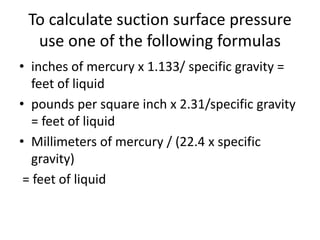 To calculate suction surface pressure
use one of the following formulas
• inches of mercury x 1.133/ specific gravity =
feet of liquid
• pounds per square inch x 2.31/specific gravity
= feet of liquid
• Millimeters of mercury / (22.4 x specific
gravity)
= feet of liquid
 