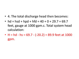 • 4. The total discharge head then becomes:
• hd = hsd + hpd + hfd = 40 + 0 + 29.7 = 69.7
feet, gauge at 1000 gpm.c. Total system head
calculation:
• H = hd - hs = 69.7 - (-20.2) = 89.9 feet at 1000
gpm.
 