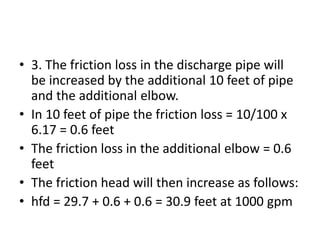 • 3. The friction loss in the discharge pipe will
be increased by the additional 10 feet of pipe
and the additional elbow.
• In 10 feet of pipe the friction loss = 10/100 x
6.17 = 0.6 feet
• The friction loss in the additional elbow = 0.6
feet
• The friction head will then increase as follows:
• hfd = 29.7 + 0.6 + 0.6 = 30.9 feet at 1000 gpm
 