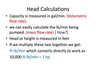 Head Calculations
• Capacity is measured in gal/min. (Volumetric
flow rate)
• we can easily calculate the lb/min being
pumped. (mass flow rate) [ How?]
• Head or height is measured in feet
• If we multiply these two together we get:
ft-Ib/min which converts directly to work as
33,000 ft-Ib/min = 1 hp
 