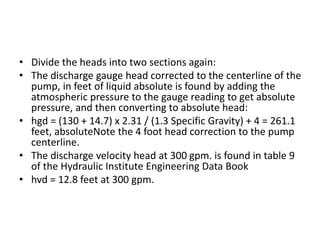 • Divide the heads into two sections again:
• The discharge gauge head corrected to the centerline of the
pump, in feet of liquid absolute is found by adding the
atmospheric pressure to the gauge reading to get absolute
pressure, and then converting to absolute head:
• hgd = (130 + 14.7) x 2.31 / (1.3 Specific Gravity) + 4 = 261.1
feet, absoluteNote the 4 foot head correction to the pump
centerline.
• The discharge velocity head at 300 gpm. is found in table 9
of the Hydraulic Institute Engineering Data Book
• hvd = 12.8 feet at 300 gpm.
 