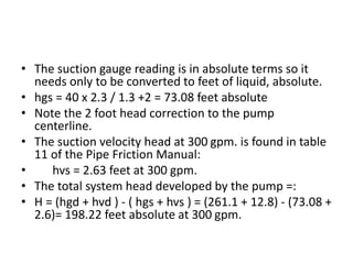 • The suction gauge reading is in absolute terms so it
needs only to be converted to feet of liquid, absolute.
• hgs = 40 x 2.3 / 1.3 +2 = 73.08 feet absolute
• Note the 2 foot head correction to the pump
centerline.
• The suction velocity head at 300 gpm. is found in table
11 of the Pipe Friction Manual:
• hvs = 2.63 feet at 300 gpm.
• The total system head developed by the pump =:
• H = (hgd + hvd ) - ( hgs + hvs ) = (261.1 + 12.8) - (73.08 +
2.6)= 198.22 feet absolute at 300 gpm.
 