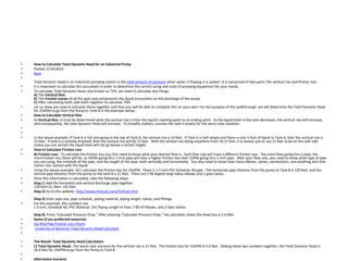 • How to Calculate Total Dynamic Head for an Industrial Pump
• Posted: 5/19/2016
• Back
•
Total Dynamic Head in an industrial pumping system is the total amount of pressure when water is flowing in a system. It is comprised of two parts: the vertical rise and friction loss.
• It is important to calculate this accurately in order to determine the correct sizing and scale of pumping equipment for your needs.
• To calculate Total Dynamic Head, also known as TDH, we need to calculate two things:
A) The Vertical Rise.
B) The Friction Losses of all the pipe and components the liquid encounters on the discharge of the pump.
C) After calculating both, add them together to calculate TDH.
• Let us show you how to calculate these together and then you will be able to complete this on your own! For the purpose of this walkthrough, we will determine the Total Dynamic Head
for 25GPM to go from the Pump to Tank B in the example below.
• How to Calculate Vertical Rise
• A) Vertical Rise. It must be determined what the vertical rise is from the liquid’s starting point to its ending point. As the liquid level in the tank decreases, the vertical rise will increase,
and consequently, the total dynamic head will increase. To simplify matters, assume the tank is empty for the worst case situation.
•
•
• In the above example, if Tank A is full and going to the top of Tank B, the vertical rise is 10 feet. If Tank A is half empty and there is only 5 feet of liquid in Tank A, then the vertical rise is
15 feet. If tank A is entirely emptied, then the vertical rise will be 21 feet. With the vertical rise being anywhere from 10-21 feet, it is easiest just to use 21 feet to be on the safe side
unless you are certain the liquid level will not go below a certain height.
• How to Calculate Friction Loss
• B) Friction Loss. To calculate the friction loss you first need to know what your desired flow is. Each flow rate will have a different friction loss. The more flow going thru a pipe, the
more friction loss there will be, so 5GPM going thru 1 inch pipe will have a higher friction loss than 1GPM going thru 1 inch pipe. After your flow rate, you need to know what type of pipe
you are using, the schedule of the pipe, and the length of the pipe, both vertically and horizontally. You also need to know how many elbows, valves, connections, and anything else that
comes into contact with the liquid.
• Using the above example, let’s calculate the friction loss for 25GPM. There is 1.5 inch PVC Schedule 40 pipe. The horizontal pipe distance from the pump to Tank B is 120 feet, and the
vertical pipe distance from the pump to the tank B is 21 feet. There are 2 90 degree long radius elbows and 2 gate valves.
• Once this information is calculated, take the following steps:
• Step 1) Add the horizontal and vertical discharge pipe together.
120 feet+21 feet= 141 feet
• Step 2) Go to this website: http://www.freecalc.com/fricfram.htm
Step 3) Enter pipe size, pipe schedule, piping material, piping length, valves, and fittings.
• For this example, the numbers are:
1.5 Inch, Schedule 40, PVC Material, 141 Piping Length in Feet, 2 90 LR Elbows, and 2 Gate Valves.
Step 4) Press “Calculate Pressure Drop.” After pressing “Calculate Pressure Drop,” the calculator states the head loss is 5.6 feet.
• Some of our preferred resources:
• Sta-Rite Pipe Friction Loss Charts
• University of Wisonsin Total Dynamic Head Calculator
•
• The Result: Total Dynamic Head Calculation
• C) Total Dynamic Head. The worst case scenario for the vertical rise is 21 feet. The friction loss for 25GPM is 5.6 feet. Adding these two numbers together, the Total Dynamic Head is
26.6 feet for 25GPM to go from the Pump to Tank B.
•
• Alternative Scenario
 