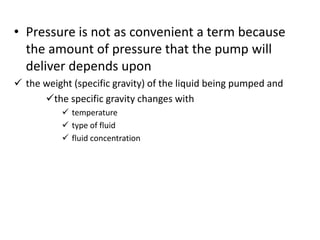 • Pressure is not as convenient a term because
the amount of pressure that the pump will
deliver depends upon
 the weight (specific gravity) of the liquid being pumped and
the specific gravity changes with
 temperature
 type of fluid
 fluid concentration
 