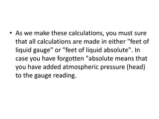 • As we make these calculations, you must sure
that all calculations are made in either "feet of
liquid gauge" or "feet of liquid absolute". In
case you have forgotten "absolute means that
you have added atmospheric pressure (head)
to the gauge reading.
 