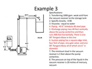 Example 3
Specifications:
1. Transferring 1000 gpm. weak acid from
the vacuum receiver to the storage tank
2. Specific Gravity - 0.98
3. Viscosity - equal to water
4. Piping - All 6" Schedule 40 steel pipe
5. Discharge piping rises 40 feet vertically
above the pump centerline and then
runs 400 feet horizontally. There is one
90° flanged elbow in this line
6. Suction piping has a square edge inlet,
four feet of pipe, one gate valve, and one
90° flanged elbow all of which are 6" in
diameter.
7. The minimum level in the vacuum
receiver is 5 feet above the pump
centerline.
8. The pressure on top of the liquid in the
vacuum receiver is 20 inches of mercury,
vacuum
 
