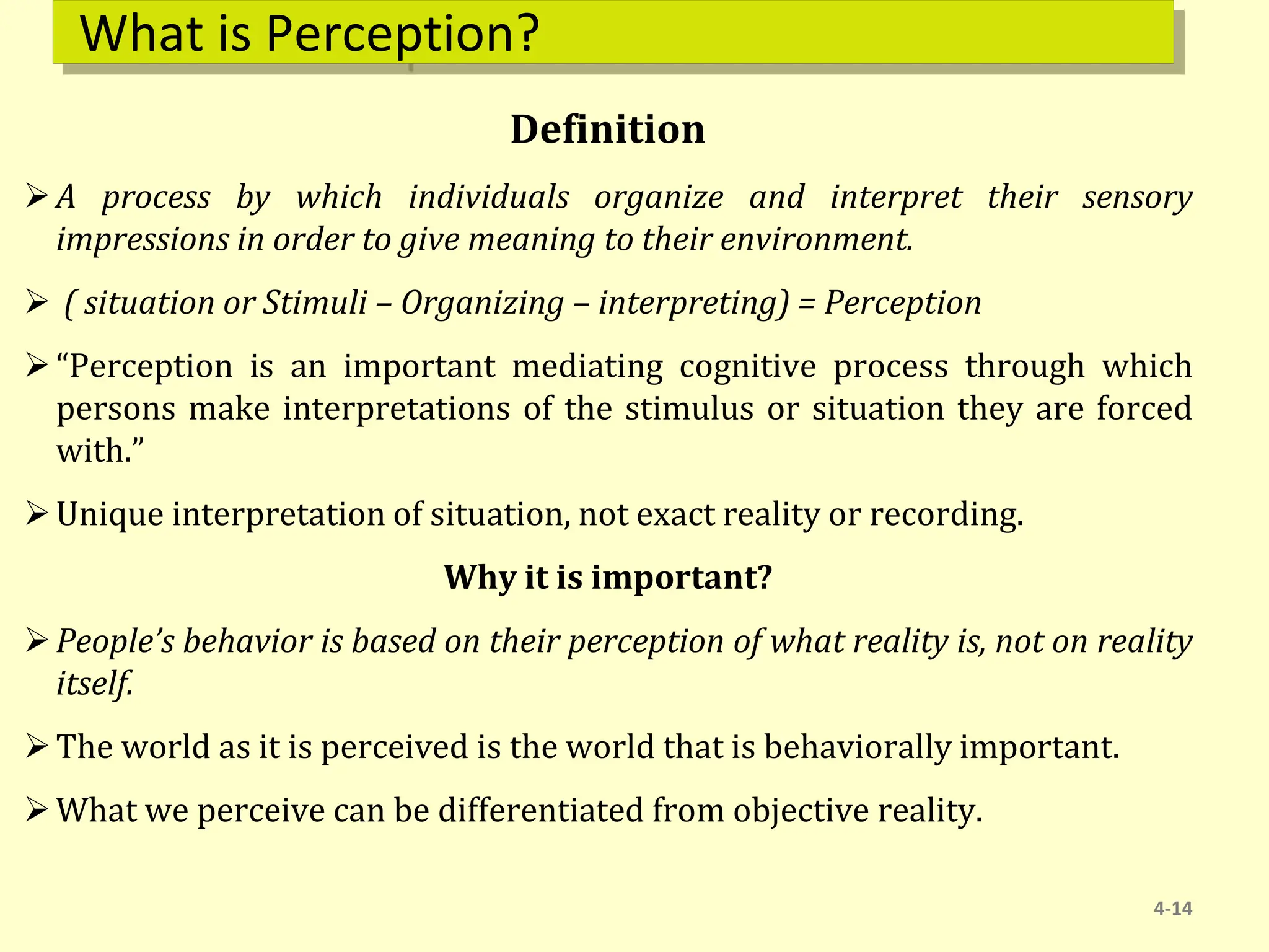 What is Perception?
Definition
A process by which individuals organize and interpret their sensory
impressions in order to give meaning to their environment.
 ( situation or Stimuli – Organizing – interpreting) = Perception
“Perception is an important mediating cognitive process through which
persons make interpretations of the stimulus or situation they are forced
with.”
Unique interpretation of situation, not exact reality or recording.
Why it is important?
People’s behavior is based on their perception of what reality is, not on reality
itself.
The world as it is perceived is the world that is behaviorally important.
What we perceive can be differentiated from objective reality.
4-14
 