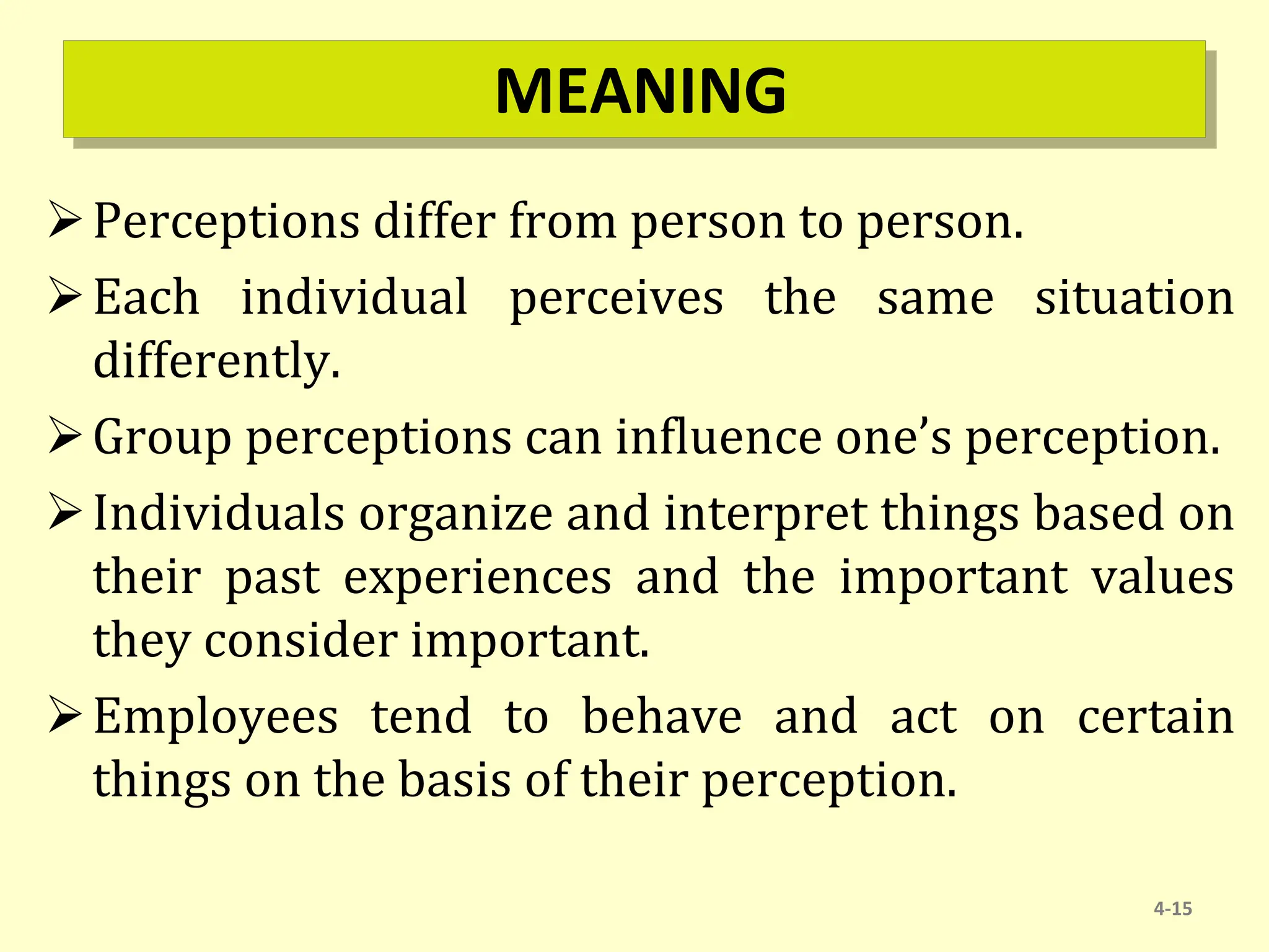 MEANING
Perceptions differ from person to person.
Each individual perceives the same situation
differently.
Group perceptions can influence one’s perception.
Individuals organize and interpret things based on
their past experiences and the important values
they consider important.
Employees tend to behave and act on certain
things on the basis of their perception.
4-15
 